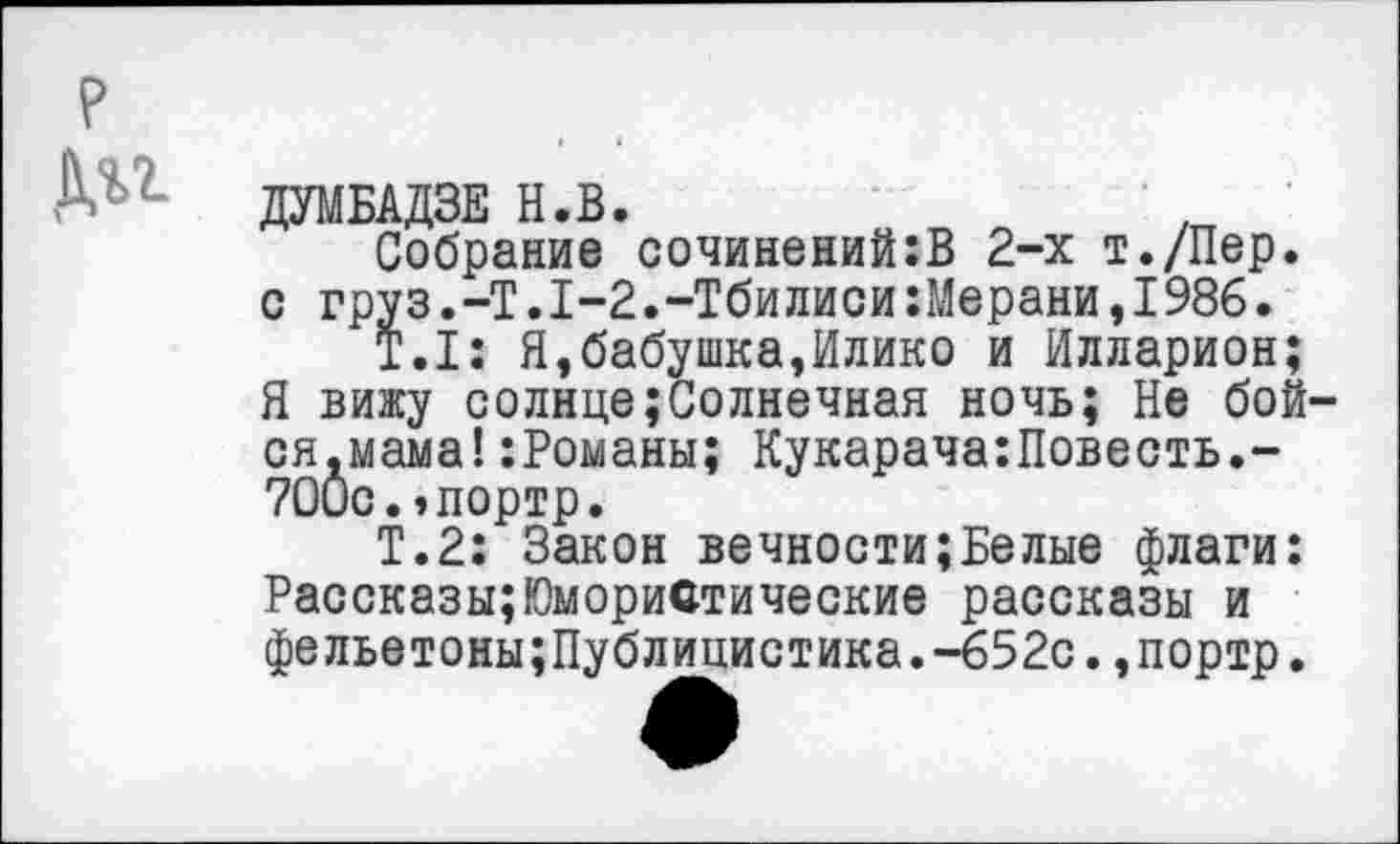 ﻿ДУМБАДЗЕ Н.В.
Собрание сочинений:В 2-х т./Пер. с груз.-Т.1-2.-Тбилиси:Мерани,1986.
Т.1: Я,бабушка,Илико и Илларион; Я вижу солнце;Солнечная ночь; Не бой ся.мама!:Романы; Кукарача:Повесть.-ТОис.эпортр.
Т.2: Закон вечности;Белые флаги: Рассказы;Юмористические рассказы и фельетоны;Публицистика.-652с.,портр.